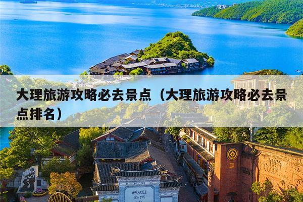 大理旅游攻略必去景点（大理旅游攻略必去景点排名）