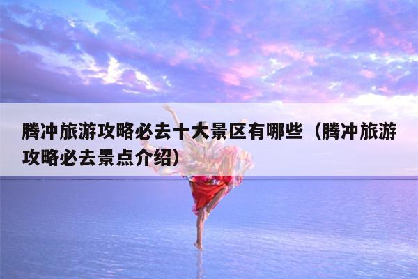 腾冲旅游攻略必去十大景区有哪些（腾冲旅游攻略必去景点介绍）