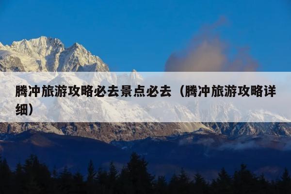 腾冲旅游攻略必去景点必去（腾冲旅游攻略详细）