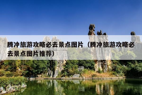 腾冲旅游攻略必去景点图片（腾冲旅游攻略必去景点图片推荐）