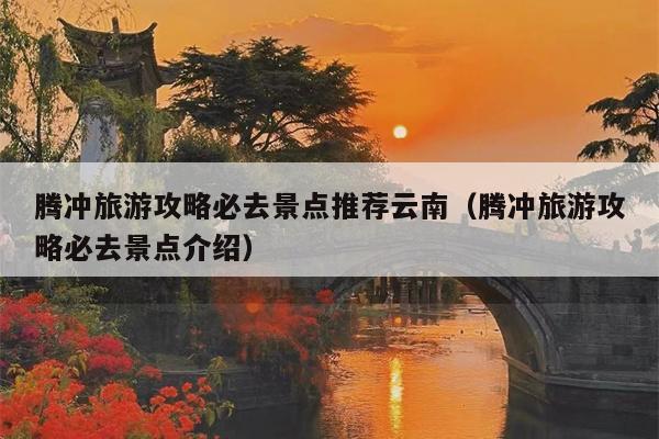腾冲旅游攻略必去景点推荐云南（腾冲旅游攻略必去景点介绍）