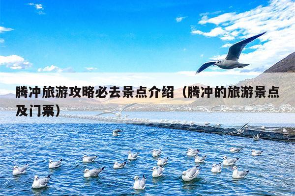 腾冲旅游攻略必去景点介绍（腾冲的旅游景点及门票）