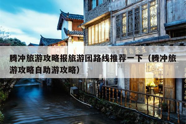 腾冲旅游攻略报旅游团路线推荐一下（腾冲旅游攻略自助游攻略）