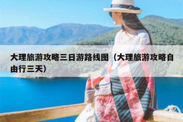 大理旅游攻略三日游路线图（大理旅游攻略自由行三天）