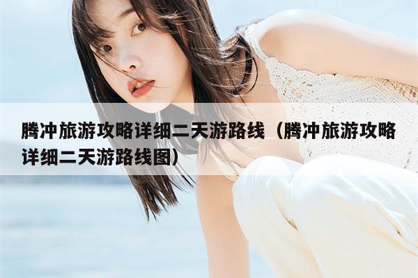 腾冲旅游攻略详细二天游路线（腾冲旅游攻略详细二天游路线图）
