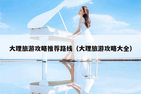 大理旅游攻略推荐路线（大理旅游攻略大全）