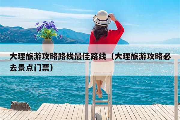 大理旅游攻略路线最佳路线（大理旅游攻略必去景点门票）