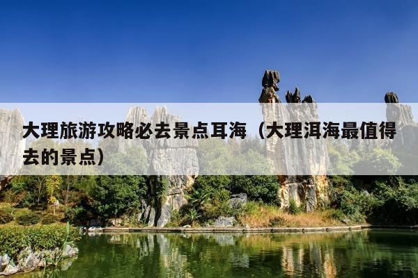 大理旅游攻略必去景点耳海（大理洱海最值得去的景点）