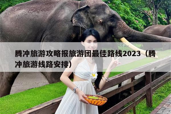 腾冲旅游攻略报旅游团最佳路线2023（腾冲旅游线路安排）