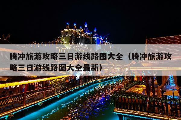 腾冲旅游攻略三日游线路图大全（腾冲旅游攻略三日游线路图大全最新）