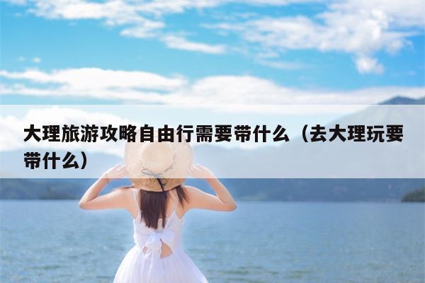 大理旅游攻略自由行需要带什么（去大理玩要带什么）