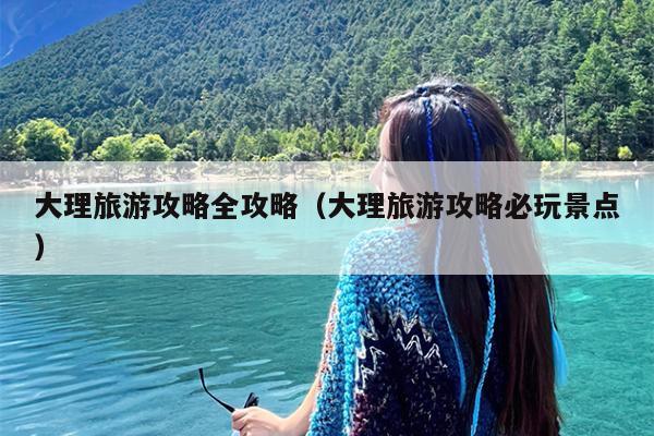 大理旅游攻略全攻略（大理旅游攻略必玩景点）