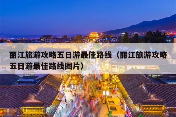 丽江旅游攻略五日游最佳路线（丽江旅游攻略五日游最佳路线图片）