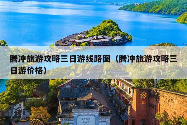 腾冲旅游攻略三日游线路图（腾冲旅游攻略三日游价格）