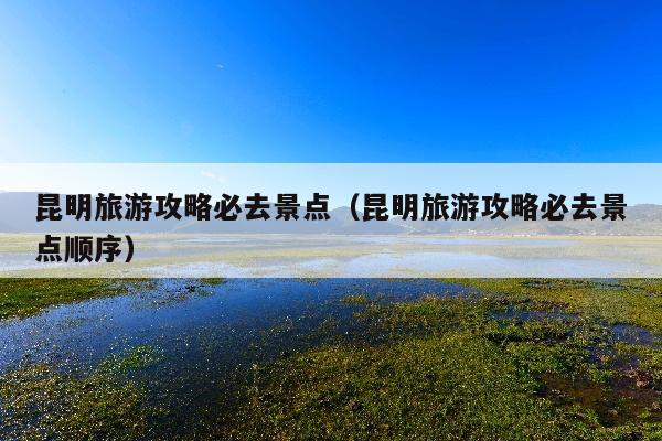 昆明旅游攻略必去景点（昆明旅游攻略必去景点顺序）