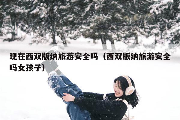 现在西双版纳旅游安全吗（西双版纳旅游安全吗女孩子）