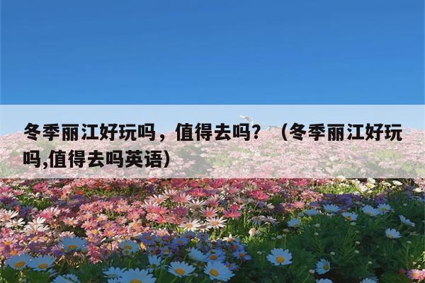 冬季丽江好玩吗，值得去吗？（冬季丽江好玩吗,值得去吗英语）