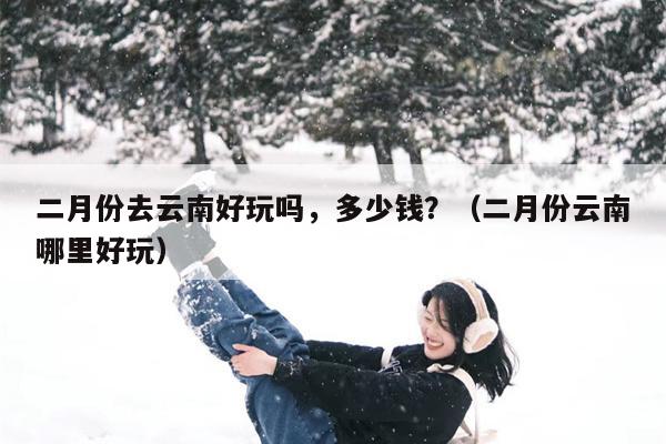 二月份去云南好玩吗，多少钱？（二月份云南哪里好玩）