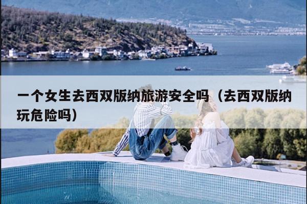 一个女生去西双版纳旅游安全吗（去西双版纳玩危险吗）