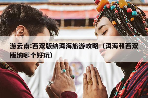 游云南:西双版纳洱海旅游攻略（洱海和西双版纳哪个好玩）