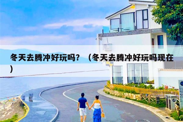 冬天去腾冲好玩吗？（冬天去腾冲好玩吗现在）