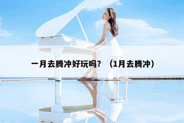 一月去腾冲好玩吗？（1月去腾冲）