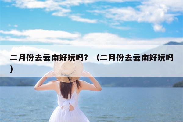 二月份去云南好玩吗？（二月份去云南好玩吗）