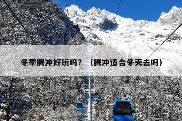 冬季腾冲好玩吗？（腾冲适合冬天去吗）