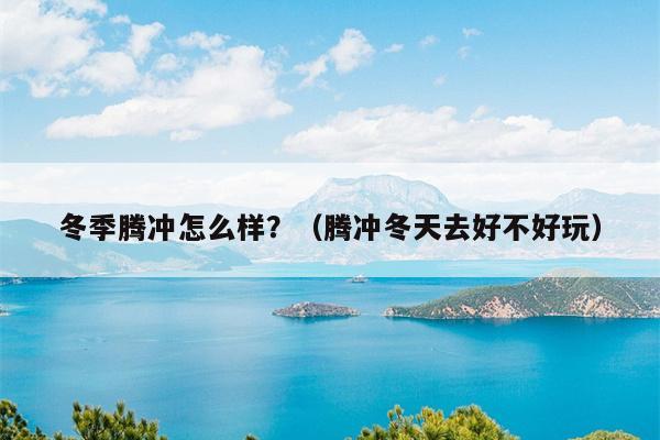 冬季腾冲怎么样？（腾冲冬天去好不好玩）