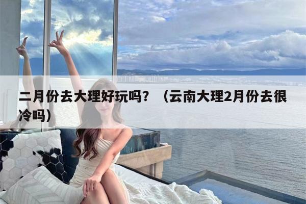 二月份去大理好玩吗？（云南大理2月份去很冷吗）