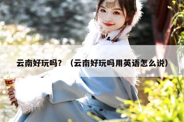 云南好玩吗？（云南好玩吗用英语怎么说）