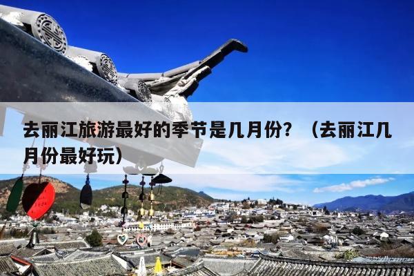 去丽江旅游最好的季节是几月份？（去丽江几月份最好玩）