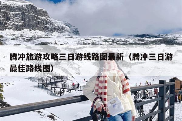 腾冲旅游攻略三日游线路图最新（腾冲三日游最佳路线图）