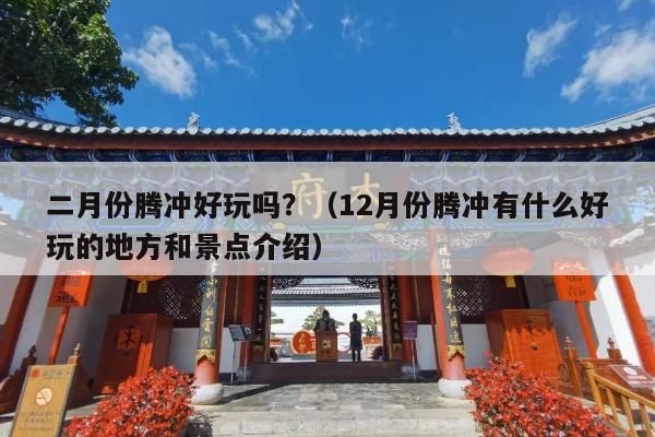 二月份腾冲好玩吗？（12月份腾冲有什么好玩的地方和景点介绍）