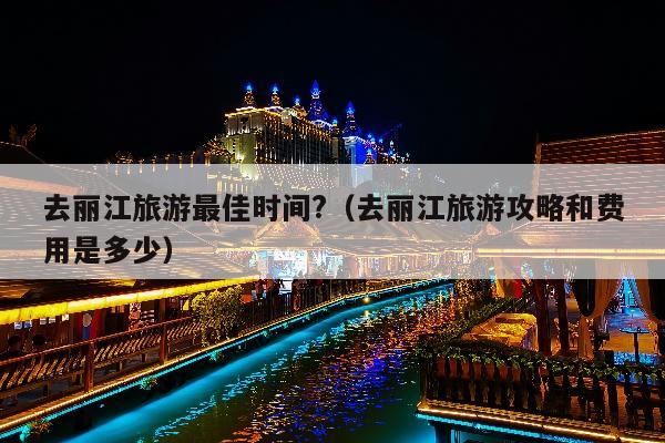去丽江旅游最佳时间?（去丽江旅游攻略和费用是多少）