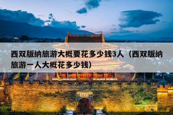 西双版纳旅游大概要花多少钱3人（西双版纳旅游一人大概花多少钱）