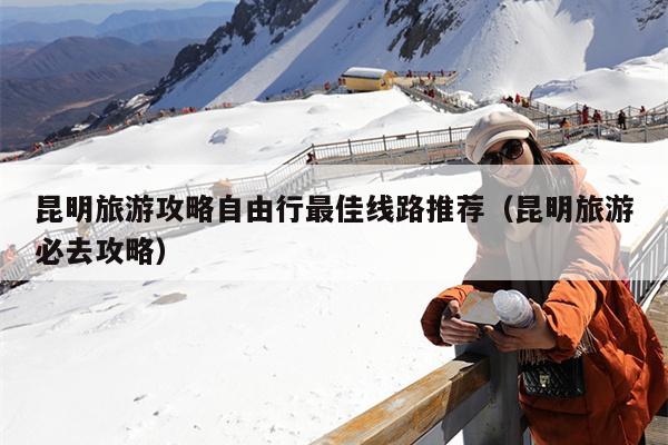 昆明旅游攻略自由行最佳线路推荐（昆明旅游必去攻略）