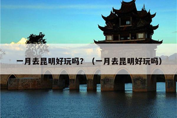 一月去昆明好玩吗？（一月去昆明好玩吗）