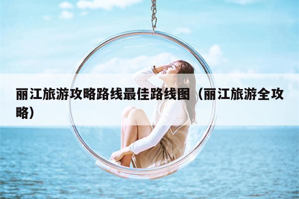 丽江旅游攻略路线最佳路线图（丽江旅游全攻略）