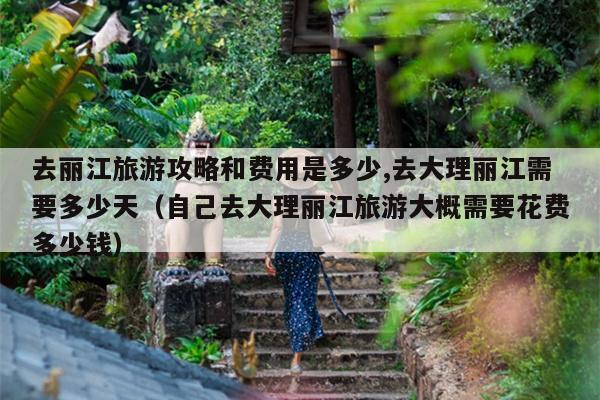 去丽江旅游攻略和费用是多少,去大理丽江需要多少天（自己去大理丽江旅游大概需要花费多少钱）