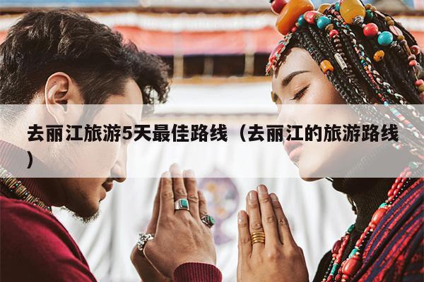 去丽江旅游5天最佳路线（去丽江的旅游路线）