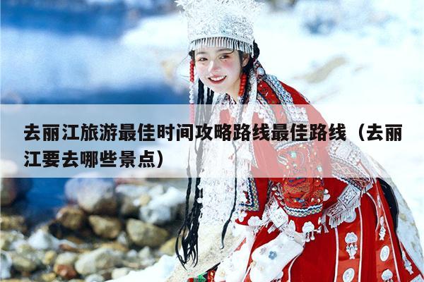 去丽江旅游最佳时间攻略路线最佳路线（去丽江要去哪些景点）