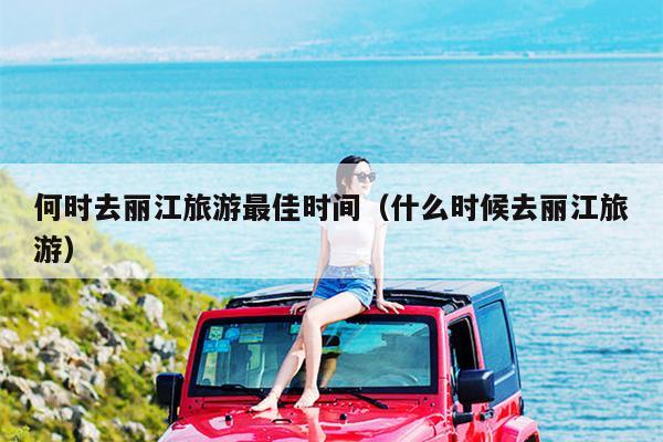 何时去丽江旅游最佳时间（什么时候去丽江旅游）