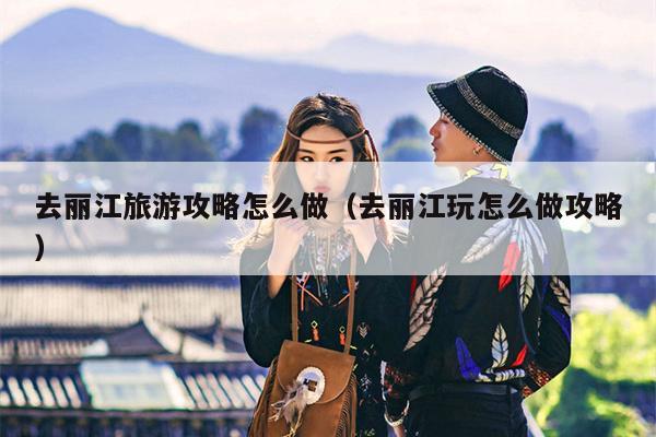 去丽江旅游攻略怎么做（去丽江玩怎么做攻略）