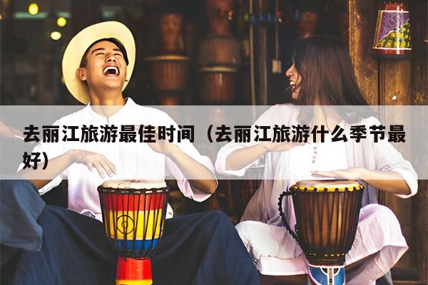 去丽江旅游最佳时间（去丽江旅游什么季节最好）