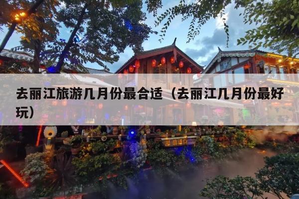 去丽江旅游几月份最合适（去丽江几月份最好玩）