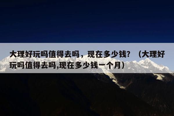 大理好玩吗值得去吗，现在多少钱？（大理好玩吗值得去吗,现在多少钱一个月）