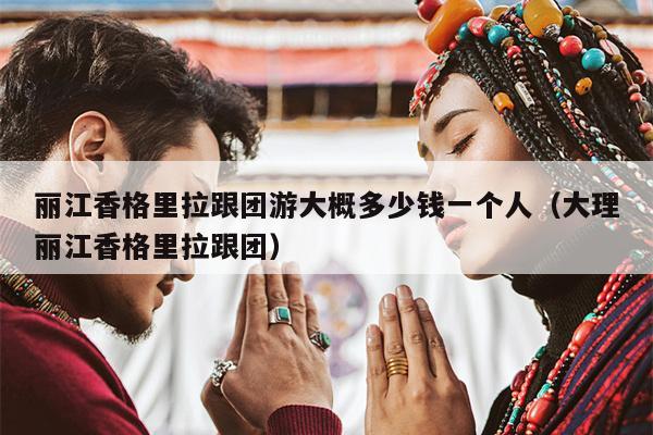 丽江香格里拉跟团游大概多少钱一个人（大理丽江香格里拉跟团）