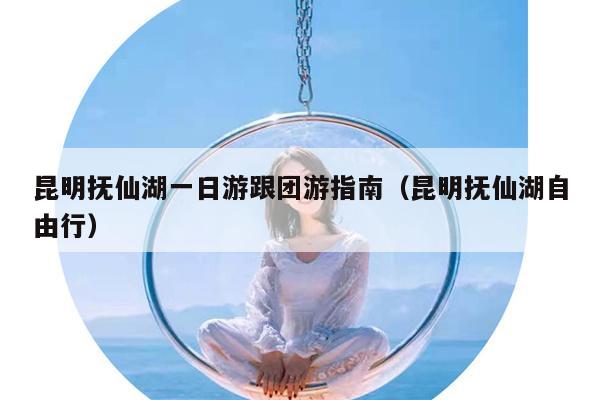 昆明抚仙湖一日游跟团游指南（昆明抚仙湖自由行）