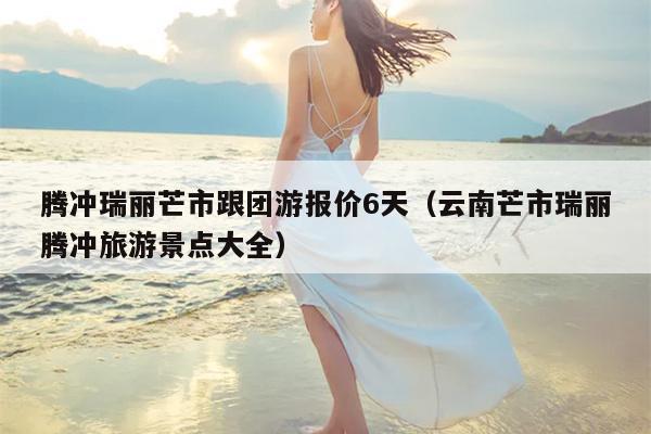 腾冲瑞丽芒市跟团游报价6天（云南芒市瑞丽腾冲旅游景点大全）